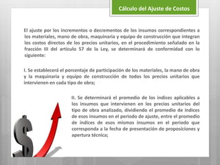 El ajuste por los incrementos o decrementos de los insumos correspondientes a
los materiales, mano de obra, maquinaria y equipo de construcción que integran
los costos directos de los precios unitarios, en el procedimiento señalado en la
fracción III del artículo 57 de la Ley, se determinará de conformidad con lo
siguiente:
I. Se establecerá el porcentaje de participación de los materiales, la mano de obra
y la maquinaria y equipo de construcción de todos los precios unitarios que
intervienen en cada tipo de obra;
II. Se determinará el promedio de los índices aplicables a
los insumos que intervienen en los precios unitarios del
tipo de obra analizado, dividiendo el promedio de índices
de esos insumos en el periodo de ajuste, entre el promedio
de índices de esos mismos insumos en el periodo que
corresponda a la fecha de presentación de proposiciones y
apertura técnica;
Cálculo del Ajuste de Costos
 
