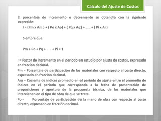 El porcentaje de incremento o decremento se obtendrá con la siguiente
expresión:
I = (Pm x Am ) + ( Po x Ao) + ( Pq x Aq) + . . . + ( Pi x Ai )
Siempre que:
Pm + Po + Pq + . . . + Pi = 1
I = Factor de incremento en el periodo en estudio por ajuste de costos, expresado
en fracción decimal.
Pm = Porcentaje de participación de los materiales con respecto al costo directo,
expresado en fracción decimal.
Am = Cociente de índices promedio en el periodo de ajuste entre el promedio de
índices en el periodo que corresponda a la fecha de presentación de
proposiciones y apertura de la propuesta técnica, de los materiales que
intervienen en el tipo de obra de que se trate.
Po = Porcentaje de participación de la mano de obra con respecto al costo
directo, expresado en fracción decimal.
Cálculo del Ajuste de Costos
 