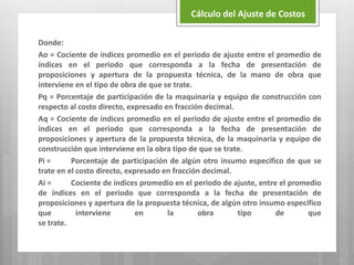 Donde:
Ao = Cociente de índices promedio en el periodo de ajuste entre el promedio de
índices en el periodo que corresponda a la fecha de presentación de
proposiciones y apertura de la propuesta técnica, de la mano de obra que
interviene en el tipo de obra de que se trate.
Pq = Porcentaje de participación de la maquinaria y equipo de construcción con
respecto al costo directo, expresado en fracción decimal.
Aq = Cociente de índices promedio en el periodo de ajuste entre el promedio de
índices en el periodo que corresponda a la fecha de presentación de
proposiciones y apertura de la propuesta técnica, de la maquinaria y equipo de
construcción que interviene en la obra tipo de que se trate.
Pi = Porcentaje de participación de algún otro insumo específico de que se
trate en el costo directo, expresado en fracción decimal.
Ai = Cociente de índices promedio en el periodo de ajuste, entre el promedio
de índices en el periodo que corresponda a la fecha de presentación de
proposiciones y apertura de la propuesta técnica, de algún otro insumo específico
que interviene en la obra tipo de que
se trate.
Cálculo del Ajuste de Costos
 