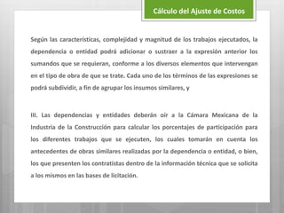 Según las características, complejidad y magnitud de los trabajos ejecutados, la
dependencia o entidad podrá adicionar o sustraer a la expresión anterior los
sumandos que se requieran, conforme a los diversos elementos que intervengan
en el tipo de obra de que se trate. Cada uno de los términos de las expresiones se
podrá subdividir, a fin de agrupar los insumos similares, y
III. Las dependencias y entidades deberán oír a la Cámara Mexicana de la
Industria de la Construcción para calcular los porcentajes de participación para
los diferentes trabajos que se ejecuten, los cuales tomarán en cuenta los
antecedentes de obras similares realizadas por la dependencia o entidad, o bien,
los que presenten los contratistas dentro de la información técnica que se solicita
a los mismos en las bases de licitación.
Cálculo del Ajuste de Costos
 
