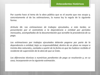 Por cuanto hace al tema de la obra pública que es el asunto que nos ocupa y,
concretamente al de las estimaciones, la nueva ley lo regula de la siguiente
forma:
Artículo 66. Las estimaciones de trabajos ejecutados, a más tardar, se
presentarán por el contratista a la dependencia o entidad por periodos
mensuales, acompañadas de la documentación que acredite la procedencia de su
pago.
Las estimaciones por trabajos ejecutados deberán pagarse por parte de la
dependencia o entidad, bajo su responsabilidad, dentro de un plazo no mayor a
treinta días naturales, contados a partir de la fecha en que las hubiere recibido el
residente de supervisión de la obra de que se trate.
Las diferencias técnicas o numéricas pendientes de pago se resolverán y, en su
caso, incorporarán en la siguiente estimación.
Antecedentes históricos
 
