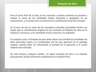 Para el cierre final de la obra, en los contratos a precios unitarios se procede a
realizar la suma de las cantidades finales ejecutada y aprobadas en las
estimaciones , y la citada suma se restará de la cuantificación total del concepto.
En el caso de que la suma de los conceptos estimados ejecutados finales sea
mayor que la cuantificación original de ese concepto, el finiquito de obra así lo
indicará; o viceversa, si las cantidades fueran menores a la originales.
En cualquier caso, el finiquito de obra debe indicar con claridad las cantidades de
obra ejecutadas reales y su comparativa con las que aparecen en el catálogo
original, además debe ser informando el periodo de la ejecución y el nuevo
importe real estimado.
De esta manera, cualquier cambio en algún concepto de obra y su importe
presupuestal, queda claramente establecido en el importe final.
Finiquito de Obra
 