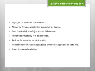 Contenido del finiquito de obra
 Lugar, fecha y hora en que se realice.
 Nombre y firma de residente y supervisor de la obra.
 Descripción de los trabajos y datos del contrato.
 Importe contractual y real del contrato.
 Periodo de ejecución de los trabajos
 Relación de estimaciones ejecutadas con montos ejercidos en cada una.
 Amortización del anticipo.
 