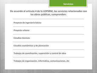De acuerdo al artículo 4 de la LOPSRM, los servicios relacionados con
las obras públicas, comprenden:
Proyecto de ingeniería básica
Proyecto urbano
Estudios técnicos
Estudios económicos y de planeación
Trabajos de coordinación, supervisión y control de obra
Trabajos de organización, informática, comunicaciones, étc
Servicios
 