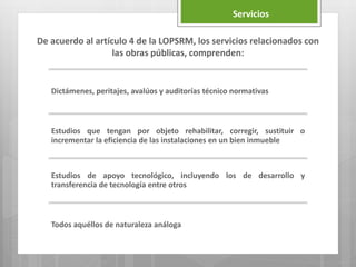 Dictámenes, peritajes, avalúos y auditorías técnico normativas
Estudios que tengan por objeto rehabilitar, corregir, sustituir o
incrementar la eficiencia de las instalaciones en un bien inmueble
Estudios de apoyo tecnológico, incluyendo los de desarrollo y
transferencia de tecnología entre otros
Todos aquéllos de naturaleza análoga
De acuerdo al artículo 4 de la LOPSRM, los servicios relacionados con
las obras públicas, comprenden:
Servicios
 