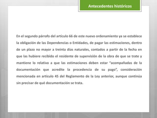En el segundo párrafo del artículo 66 de este nuevo ordenamiento ya se establece
la obligación de las Dependencias o Entidades, de pagar las estimaciones, dentro
de un plazo no mayor a treinta días naturales, contados a partir de la fecha en
que las hubiere recibido el residente de supervisión de la obra de que se trate y
mantiene lo relativo a que las estimaciones deben estar “acompañadas de la
documentación que acredite la procedencia de su pago”, consideración
mencionada en artículo 45 del Reglamento de la Ley anterior, aunque continúa
sin precisar de qué documentación se trata.
Antecedentes históricos
 