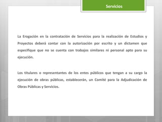 Servicios
La Erogación en la contratación de Servicios para la realización de Estudios y
Proyectos deberá contar con la autorización por escrito y un dictamen que
especifique que no se cuenta con trabajos similares ni personal apto para su
ejecución.
Los titulares o representantes de los entes públicos que tengan a su cargo la
ejecución de obras públicas, establecerán, un Comité para la Adjudicación de
Obras Públicas y Servicios.
 