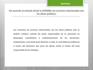 Los contratos de servicios relacionados con las obras públicas sólo se
podrán celebrar cuando las áreas responsables de su ejecución no
dispongan cuantitativa o cualitativamente de los elementos,
instalaciones y personal para llevarlos a cabo, lo cual deberá justificarse
a través del dictamen que para tal efecto emita el titular del área
responsable de los trabajos.
De acuerdo al artículo 18 de la LOPSRM, los servicios relacionados con
las obras públicas:
Servicios
 