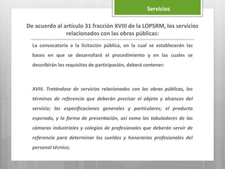 La convocatoria a la licitación pública, en la cual se establecerán las
bases en que se desarrollará el procedimiento y en las cuales se
describirán los requisitos de participación, deberá contener:
XVIII. Tratándose de servicios relacionados con las obras públicas, los
términos de referencia que deberán precisar el objeto y alcances del
servicio; las especificaciones generales y particulares; el producto
esperado, y la forma de presentación, así como los tabuladores de las
cámaras industriales y colegios de profesionales que deberán servir de
referencia para determinar los sueldos y honorarios profesionales del
personal técnico;
De acuerdo al artículo 31 fracción XVIII de la LOPSRM, los servicios
relacionados con las obras públicas:
Servicios
 