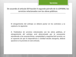El otorgamiento del anticipo se deberá pactar en los contratos y se
sujetará a lo siguiente:
X. Tratándose de servicios relacionados con las obras públicas, el
otorgamiento del anticipo será determinado por la convocante
atendiendo a las características, complejidad y magnitud del servicio; en
el supuesto de que la dependencia o entidad decida otorgarlo, deberá
ajustarse a lo previsto en este artículo;
De acuerdo al artículo 50 fracción II segundo párrafo de la LOPSRM, los
servicios relacionados con las obras públicas:
Servicios
 