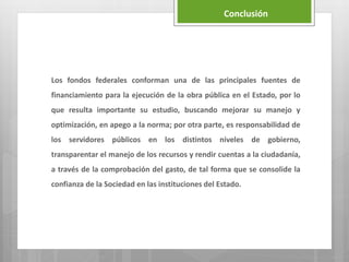 Los fondos federales conforman una de las principales fuentes de
financiamiento para la ejecución de la obra pública en el Estado, por lo
que resulta importante su estudio, buscando mejorar su manejo y
optimización, en apego a la norma; por otra parte, es responsabilidad de
los servidores públicos en los distintos niveles de gobierno,
transparentar el manejo de los recursos y rendir cuentas a la ciudadanía,
a través de la comprobación del gasto, de tal forma que se consolide la
confianza de la Sociedad en las instituciones del Estado.
Conclusión
 