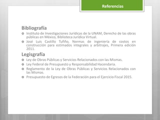 Bibliografía
 Instituto de Investigaciones Jurídicas de la UNAM, Derecho de las obras
públicas en México, Biblioteca Jurídica Virtual.
 José Luis Castillo Tufiño, Normas de ingeniería de costos en
construcción para estimados integrales y arbitrajes, Primera edición
2011.
Legisgrafía
 Ley de Obras Públicas y Servicios Relacionados con las Mismas.
 Ley Federal de Presupuesto y Responsabilidad Hacendaria.
 Reglamento de la Ley de Obras Públicas y Servicios Relacionados con
las Mismas.
 Presupuesto de Egresos de la Federación para el Ejercicio Fiscal 2015.
Referencias
 