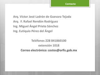 Arq. Víctor José Ladrón de Guevara Tejada
Arq. F. Rafael Rendón Rodríguez
Ing. Miguel Ángel Prieto Sánchez
Ing. Eutiquio Pérez del Ángel
Teléfonos 228 841860100
extensión 1018
Correo electrónico: costos@orfis.gob.mx
Contacto
 