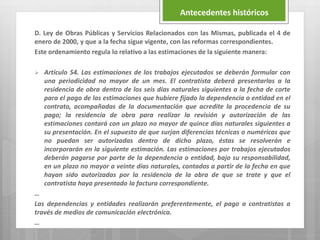 D. Ley de Obras Públicas y Servicios Relacionados con las Mismas, publicada el 4 de
enero de 2000, y que a la fecha sigue vigente, con las reformas correspondientes.
Este ordenamiento regula lo relativo a las estimaciones de la siguiente manera:
 Artículo 54. Las estimaciones de los trabajos ejecutados se deberán formular con
una periodicidad no mayor de un mes. El contratista deberá presentarlas a la
residencia de obra dentro de los seis días naturales siguientes a la fecha de corte
para el pago de las estimaciones que hubiere fijado la dependencia o entidad en el
contrato, acompañadas de la documentación que acredite la procedencia de su
pago; la residencia de obra para realizar la revisión y autorización de las
estimaciones contará con un plazo no mayor de quince días naturales siguientes a
su presentación. En el supuesto de que surjan diferencias técnicas o numéricas que
no puedan ser autorizadas dentro de dicho plazo, éstas se resolverán e
incorporarán en la siguiente estimación. Las estimaciones por trabajos ejecutados
deberán pagarse por parte de la dependencia o entidad, bajo su responsabilidad,
en un plazo no mayor a veinte días naturales, contados a partir de la fecha en que
hayan sido autorizadas por la residencia de la obra de que se trate y que el
contratista haya presentado la factura correspondiente.
…
Las dependencias y entidades realizarán preferentemente, el pago a contratistas a
través de medios de comunicación electrónica.
…
Antecedentes históricos
 