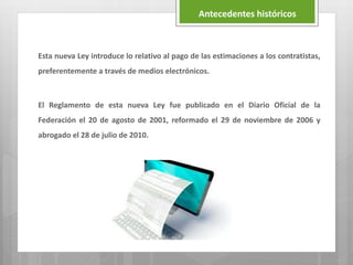 Esta nueva Ley introduce lo relativo al pago de las estimaciones a los contratistas,
preferentemente a través de medios electrónicos.
El Reglamento de esta nueva Ley fue publicado en el Diario Oficial de la
Federación el 20 de agosto de 2001, reformado el 29 de noviembre de 2006 y
abrogado el 28 de julio de 2010.
Antecedentes históricos
 