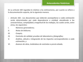 En su artículo 102 regulaba lo relativo a las estimaciones, por cuanto se refiere a
la documentación soporte, de la siguiente manera:
 Artículo 102.- Los documentos que deberán acompañarse a cada estimación
serán determinados por cada dependencia o entidad, atendiendo a las
características, complejidad y magnitud de los trabajos, los cuales serán, entre
otros, los siguientes:
I. Números generadores;
II. Notas de bitácora;
III. Croquis;
IV. Controles de calidad, pruebas de laboratorio y fotografías;
V. Análisis, cálculo e integración de los importes correspondientes a cada
estimación, y
VI. Avances de obra, tratándose de contratos a precio alzado.
Antecedentes históricos
 