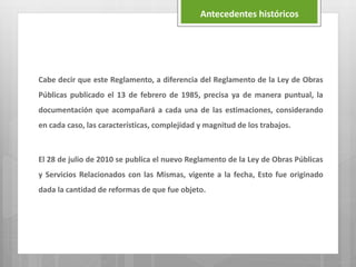 Cabe decir que este Reglamento, a diferencia del Reglamento de la Ley de Obras
Públicas publicado el 13 de febrero de 1985, precisa ya de manera puntual, la
documentación que acompañará a cada una de las estimaciones, considerando
en cada caso, las características, complejidad y magnitud de los trabajos.
El 28 de julio de 2010 se publica el nuevo Reglamento de la Ley de Obras Públicas
y Servicios Relacionados con las Mismas, vigente a la fecha, Esto fue originado
dada la cantidad de reformas de que fue objeto.
Antecedentes históricos
 