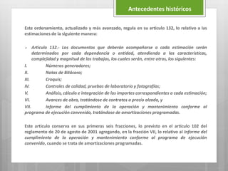 Este ordenamiento, actualizado y más avanzado, regula en su artículo 132, lo relativo a las
estimaciones de la siguiente manera:
 Artículo 132.- Los documentos que deberán acompañarse a cada estimación serán
determinados por cada dependencia o entidad, atendiendo a las características,
complejidad y magnitud de los trabajos, los cuales serán, entre otros, los siguientes:
I. Números generadores;
II. Notas de Bitácora;
III. Croquis;
IV. Controles de calidad, pruebas de laboratorio y fotografías;
V. Análisis, cálculo e integración de los importes correspondientes a cada estimación;
VI. Avances de obra, tratándose de contratos a precio alzado, y
VII. Informe del cumplimiento de la operación y mantenimiento conforme al
programa de ejecución convenido, tratándose de amortizaciones programadas.
Este artículo conserva en sus primeras seis fracciones, lo previsto en el artículo 102 del
reglamento de 20 de agosto de 2001 agregando, en la fracción VII, lo relativo al Informe del
cumplimiento de la operación y mantenimiento conforme al programa de ejecución
convenido, cuando se trata de amortizaciones programadas.
Antecedentes históricos
 