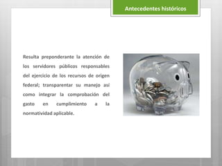 Resulta preponderante la atención de
los servidores públicos responsables
del ejercicio de los recursos de origen
federal; transparentar su manejo así
como integrar la comprobación del
gasto en cumplimiento a la
normatividad aplicable.
Antecedentes históricos
 