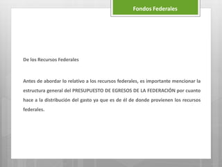 De los Recursos Federales
Antes de abordar lo relativo a los recursos federales, es importante mencionar la
estructura general del PRESUPUESTO DE EGRESOS DE LA FEDERACIÓN por cuanto
hace a la distribución del gasto ya que es de él de donde provienen los recursos
federales.
Fondos Federales
 