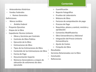 Contenido
 Antecedentes Históricos
 Fondos Federales
 Ramos Generales
Definiciones
 Marco Jurídico
 Ámbito Federal
 Proyecto Ejecutivo
 Etapas de la Obra
 Expediente Técnico Unitario
 Obras y Servicios por Contrato
 Contrato de Obra Pública
 Ejecución de la Obra
 Estimaciones de Obra
 Tipos de las Estimaciones de Obra
 Contenido de las Estimaciones de Obra
 Forma de Pago
 Documentación Soporte
 Números Generadores y croquis de
ubicación de volúmenes de obra
ejecutada
 Cuantificación
 Reporte Fotográfico
 Pruebas de Laboratorio
 Bitácora de Obra
 Facturas de comprobación de pago
 Proceso de Pago
 Requisitos, plazos y control, revisión y
aprobación
 Convenios Modificatorios
 Obra Extraordinaria y Adicional
 Integración del Precio Unitario
Extraordinario
 Ajuste de Costos
 Finiquito de Obra
 Resultados
 Servicios Relacionados con la Obra
 Conclusión
 Referencias
 