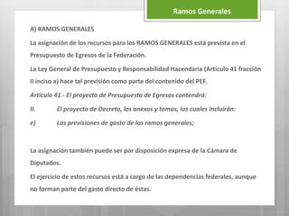 A) RAMOS GENERALES
La asignación de los recursos para los RAMOS GENERALES está prevista en el
Presupuesto de Egresos de la Federación.
La Ley General de Presupuesto y Responsabilidad Hacendaria (Artículo 41 fracción
II inciso a) hace tal previsión como parte del contenido del PEF.
Artículo 41.- El proyecto de Presupuesto de Egresos contendrá:
II. El proyecto de Decreto, los anexos y tomos, los cuales incluirán:
e) Las previsiones de gasto de los ramos generales;
La asignación también puede ser por disposición expresa de la Cámara de
Diputados.
El ejercicio de estos recursos está a cargo de las dependencias federales, aunque
no forman parte del gasto directo de éstas.
Ramos Generales
 