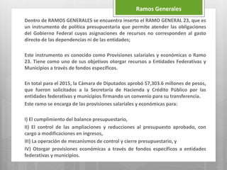 Dentro de RAMOS GENERALES se encuentra inserto el RAMO GENERAL 23, que es
un instrumento de política presupuestaria que permite atender las obligaciones
del Gobierno Federal cuyas asignaciones de recursos no corresponden al gasto
directo de las dependencias ni de las entidades;
Este instrumento es conocido como Provisiones salariales y económicas o Ramo
23. Tiene como uno de sus objetivos otorgar recursos a Entidades Federativas y
Municipios a través de fondos específicos.
En total para el 2015, la Cámara de Diputados aprobó 57,303.6 millones de pesos,
que fueron solicitados a la Secretaría de Hacienda y Crédito Público por las
entidades federativas y municipios firmando un convenio para su transferencia.
Este ramo se encarga de las provisiones salariales y económicas para:
I) El cumplimiento del balance presupuestario,
II) El control de las ampliaciones y reducciones al presupuesto aprobado, con
cargo a modificaciones en ingresos,
III) La operación de mecanismos de control y cierre presupuestario, y
IV) Otorgar provisiones económicas a través de fondos específicos a entidades
federativas y municipios.
Ramos Generales
 