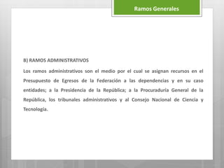 B) RAMOS ADMINISTRATIVOS
Los ramos administrativos son el medio por el cual se asignan recursos en el
Presupuesto de Egresos de la Federación a las dependencias y en su caso
entidades; a la Presidencia de la República; a la Procuraduría General de la
República, los tribunales administrativos y al Consejo Nacional de Ciencia y
Tecnología.
Ramos Generales
 