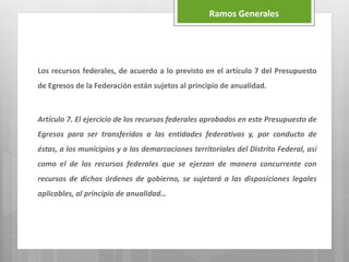 Los recursos federales, de acuerdo a lo previsto en el artículo 7 del Presupuesto
de Egresos de la Federación están sujetos al principio de anualidad.
Artículo 7. El ejercicio de los recursos federales aprobados en este Presupuesto de
Egresos para ser transferidos a las entidades federativas y, por conducto de
éstas, a los municipios y a las demarcaciones territoriales del Distrito Federal, así
como el de los recursos federales que se ejerzan de manera concurrente con
recursos de dichos órdenes de gobierno, se sujetará a las disposiciones legales
aplicables, al principio de anualidad…
Ramos Generales
 