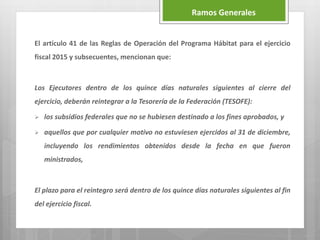 El artículo 41 de las Reglas de Operación del Programa Hábitat para el ejercicio
fiscal 2015 y subsecuentes, mencionan que:
Los Ejecutores dentro de los quince días naturales siguientes al cierre del
ejercicio, deberán reintegrar a la Tesorería de la Federación (TESOFE):
 los subsidios federales que no se hubiesen destinado a los fines aprobados, y
 aquellos que por cualquier motivo no estuviesen ejercidos al 31 de diciembre,
incluyendo los rendimientos obtenidos desde la fecha en que fueron
ministrados,
El plazo para el reintegro será dentro de los quince días naturales siguientes al fin
del ejercicio fiscal.
Ramos Generales
 