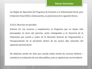 Las Reglas de Operación del Programa de Fomento a la Urbanización Rural, para
el Ejercicio Fiscal 2015 y Subsecuentes, se pronuncian de la siguiente forma.
4.2.6.3. Recursos no ejercidos.
Artículo 53. Los recursos y ampliaciones al Programa que no hayan sido
devengados al cierre del ejercicio, serán reintegrados a la Tesorería de la
Federación por cuenta y orden de la Dirección General de Programación y
Presupuestación de la Secretaría dentro de los quince días naturales del
siguiente ejercicio fiscal.
No debemos perder de vista que cuando existe mezcla de recursos (federal –
estatal) en la realización de una obra pública, esta se regulará por norma federal.
Ramos Generales
 