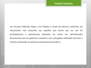 Los recursos federales llegan a los Estados a través de diversas vertientes, los
mecanismos más conocidos son aquellos que tienen que ver con las
participaciones y aportaciones federales, las cuales son administradas
directamente por los gobiernos estatales y son entregadas utilizando fórmulas y
criterios contenidos en distintos ordenamientos jurídicos.
Fondos Federales
 