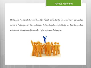 El Sistema Nacional de Coordinación Fiscal, consistente en acuerdos y convenios
entre la Federación y las entidades federativas ha delimitado las fuentes de los
recursos a las que puede acceder cada orden de Gobierno.
Fondos Federales
 