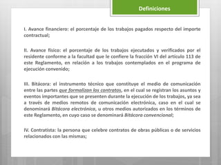 I. Avance financiero: el porcentaje de los trabajos pagados respecto del importe
contractual;
II. Avance físico: el porcentaje de los trabajos ejecutados y verificados por el
residente conforme a la facultad que le confiere la fracción VI del artículo 113 de
este Reglamento, en relación a los trabajos contemplados en el programa de
ejecución convenido;
III. Bitácora: el instrumento técnico que constituye el medio de comunicación
entre las partes que formalizan los contratos, en el cual se registran los asuntos y
eventos importantes que se presenten durante la ejecución de los trabajos, ya sea
a través de medios remotos de comunicación electrónica, caso en el cual se
denominará Bitácora electrónica, u otros medios autorizados en los términos de
este Reglamento, en cuyo caso se denominará Bitácora convencional;
IV. Contratista: la persona que celebre contratos de obras públicas o de servicios
relacionados con las mismas;
Definiciones
 