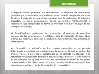V. Especificaciones generales de construcción: el conjunto de condiciones
generales que las dependencias y entidades tienen establecidas para la ejecución
de obras, incluyendo las que deben aplicarse para la realización de estudios,
proyectos, ejecución, equipamiento, puesta en servicio, mantenimiento y
supervisión, que comprenden la forma de medición y la base de pago de los
conceptos de trabajo;
VI. Especificaciones particulares de construcción: el conjunto de requisitos
exigidos por las dependencias y entidades para la realización de cada obra,
mismas que modifican, adicionan o sustituyen a las especificaciones generales de
construcción;
VII. Estimación: la valuación de los trabajos ejecutados en un periodo
determinado presentada para autorización de pago, en la cual se aplican los
precios, valores o porcentajes establecidos en el contrato en atención a la
naturaleza y características del mismo, considerando, en su caso, la amortización
de los anticipos, los ajustes de costos, las retenciones económicas, las penas
convencionales y las deducciones; así como, la valuación de los conceptos que
permitan determinar el monto de los gastos no recuperables;
Definiciones
 