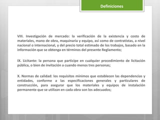 VIII. Investigación de mercado: la verificación de la existencia y costo de
materiales, mano de obra, maquinaria y equipo, así como de contratistas, a nivel
nacional o internacional, y del precio total estimado de los trabajos, basado en la
información que se obtenga en términos del presente Reglamento;
IX. Licitante: la persona que participe en cualquier procedimiento de licitación
pública, o bien de invitación a cuando menos tres personas;
X. Normas de calidad: los requisitos mínimos que establecen las dependencias y
entidades, conforme a las especificaciones generales y particulares de
construcción, para asegurar que los materiales y equipos de instalación
permanente que se utilizan en cada obra son los adecuados;
Definiciones
 