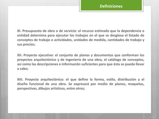 XI. Presupuesto de obra o de servicio: el recurso estimado que la dependencia o
entidad determina para ejecutar los trabajos en el que se desglosa el listado de
conceptos de trabajo o actividades, unidades de medida, cantidades de trabajo y
sus precios;
XII. Proyecto ejecutivo: el conjunto de planos y documentos que conforman los
proyectos arquitectónico y de ingeniería de una obra, el catálogo de conceptos,
así como las descripciones e información suficientes para que ésta se pueda llevar
a cabo;
XIII. Proyecto arquitectónico: el que define la forma, estilo, distribución y el
diseño funcional de una obra. Se expresará por medio de planos, maquetas,
perspectivas, dibujos artísticos, entre otros;
Definiciones
 