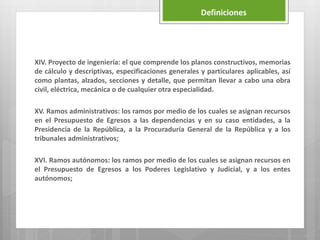 XIV. Proyecto de ingeniería: el que comprende los planos constructivos, memorias
de cálculo y descriptivas, especificaciones generales y particulares aplicables, así
como plantas, alzados, secciones y detalle, que permitan llevar a cabo una obra
civil, eléctrica, mecánica o de cualquier otra especialidad.
XV. Ramos administrativos: los ramos por medio de los cuales se asignan recursos
en el Presupuesto de Egresos a las dependencias y en su caso entidades, a la
Presidencia de la República, a la Procuraduría General de la República y a los
tribunales administrativos;
XVI. Ramos autónomos: los ramos por medio de los cuales se asignan recursos en
el Presupuesto de Egresos a los Poderes Legislativo y Judicial, y a los entes
autónomos;
Definiciones
 