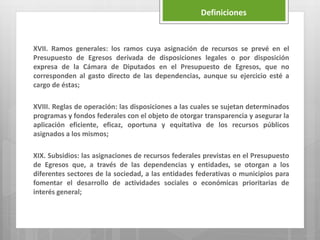 XVII. Ramos generales: los ramos cuya asignación de recursos se prevé en el
Presupuesto de Egresos derivada de disposiciones legales o por disposición
expresa de la Cámara de Diputados en el Presupuesto de Egresos, que no
corresponden al gasto directo de las dependencias, aunque su ejercicio esté a
cargo de éstas;
XVIII. Reglas de operación: las disposiciones a las cuales se sujetan determinados
programas y fondos federales con el objeto de otorgar transparencia y asegurar la
aplicación eficiente, eficaz, oportuna y equitativa de los recursos públicos
asignados a los mismos;
XIX. Subsidios: las asignaciones de recursos federales previstas en el Presupuesto
de Egresos que, a través de las dependencias y entidades, se otorgan a los
diferentes sectores de la sociedad, a las entidades federativas o municipios para
fomentar el desarrollo de actividades sociales o económicas prioritarias de
interés general;
Definiciones
 