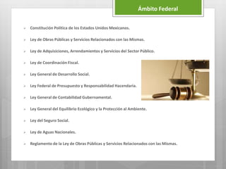 Ámbito Federal
 Constitución Política de los Estados Unidos Mexicanos.
 Ley de Obras Públicas y Servicios Relacionados con las Mismas.
 Ley de Adquisiciones, Arrendamientos y Servicios del Sector Público.
 Ley de Coordinación Fiscal.
 Ley General de Desarrollo Social.
 Ley Federal de Presupuesto y Responsabilidad Hacendaria.
 Ley General de Contabilidad Gubernamental.
 Ley General del Equilibrio Ecológico y la Protección al Ambiente.
 Ley del Seguro Social.
 Ley de Aguas Nacionales.
 Reglamento de la Ley de Obras Públicas y Servicios Relacionados con las Mismas.
 