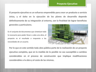 El proyecto ejecutivo es un esfuerzo emprendido para crear un producto o servicio
único, y el éxito en la ejecución de los planes de desarrollo depende
definitivamente de su integración al entorno, con la finalidad de lograr beneficios
generales y particulares.
Por lo que en este sentido toda obra pública parte de la realización de un proyecto
ejecutivo completo, que en la medida de lo posible no sea susceptible a cambios
considerables en el proceso de construcción que implique modificaciones
considerables a la obra y el costo de las mismas.
Proyecto Ejecutivo
Es el conjunto de documentos que sintetizan todo
lo necesario para poder llevar a cabo una obra, el
proyecto es el resultado o respuesta a las
necesidades de un usuario.
 