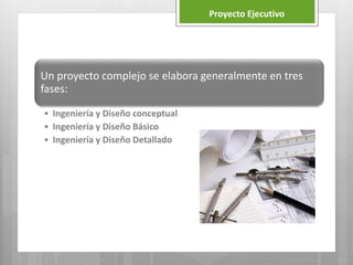 Un proyecto complejo se elabora generalmente en tres
fases:
• Ingeniería y Diseño conceptual
• Ingeniería y Diseño Básico
• Ingeniería y Diseño Detallado
Proyecto Ejecutivo
 