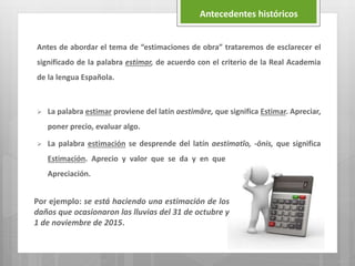 Antes de abordar el tema de “estimaciones de obra” trataremos de esclarecer el
significado de la palabra estimar, de acuerdo con el criterio de la Real Academia
de la lengua Española.
 La palabra estimar proviene del latín aestimāre, que significa Estimar. Apreciar,
poner precio, evaluar algo.
 La palabra estimación se desprende del latín aestimatĭo, -ōnis, que significa
Estimación. Aprecio y valor que se da y en que se tasa y considera algo.
Apreciación.
Antecedentes históricos
Por ejemplo: se está haciendo una estimación de los
daños que ocasionaron las lluvias del 31 de octubre y
1 de noviembre de 2015.
 