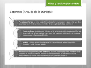 Contratos (Arts. 45 de la LOPSRM)
Obras y servicios por contrato
A precios unitarios, en cuyo caso el importe de la remuneración o pago total que deba
cubrirse al contratista se hará por unidad de concepto de trabajo terminado
A precio alzado, en cuyo caso el importe de la remuneración o pago total fijo que
deba cubrirse al contratista, será por los trabajos totalmente terminados y
ejecutados en el plazo establecido.
Mixtos, cuando tengan una parte de los trabajos sobre la base de precios
unitarios y otra, a precio alzado.
Amortización programada (Llave en Mano), en cuyo caso el pago total acordado en el
contrato de las obras públicas relacionadas con proyectos de infraestructura, se
efectuará en función del presupuesto aprobado para cada proyecto.
 