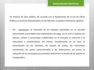 En materia de obra pública, de acuerdo con el Reglamento de la Ley de Obras
Públicas y Servicios Relacionados con las Mismas, la palabra estimación significa:
 VII. Estimación: la valuación de los trabajos ejecutados en un periodo
determinado presentada para autorización de pago, en la cual se aplican los
precios, valores o porcentajes establecidos en el contrato en atención a la
naturaleza y características del mismo, considerando, en su caso, la
amortización de los anticipos, los ajustes de costos, las retenciones
económicas, las penas convencionales y las deducciones; así como, la
valuación de los conceptos que permitan determinar el monto de los gastos no
recuperables;
Antecedentes históricos
 