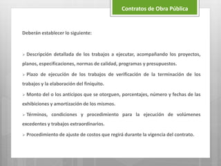 Deberán establecer lo siguiente:
 Descripción detallada de los trabajos a ejecutar, acompañando los proyectos,
planos, especificaciones, normas de calidad, programas y presupuestos.
 Plazo de ejecución de los trabajos de verificación de la terminación de los
trabajos y la elaboración del finiquito.
 Monto del o los anticipos que se otorguen, porcentajes, número y fechas de las
exhibiciones y amortización de los mismos.
 Términos, condiciones y procedimiento para la ejecución de volúmenes
excedentes y trabajos extraordinarios.
 Procedimiento de ajuste de costos que regirá durante la vigencia del contrato.
Contratos de Obra Pública
 