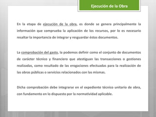 En la etapa de ejecución de la obra, es donde se genera principalmente la
información que comprueba la aplicación de los recursos, por lo es necesario
resaltar la importancia de integrar y resguardar éstos documentos.
La comprobación del gasto, la podemos definir como el conjunto de documentos
de carácter técnico y financiero que atestiguan las transacciones o gestiones
realizadas, como resultado de las erogaciones efectuadas para la realización de
las obras públicas o servicios relacionados con las mismas.
Dicha comprobación debe integrarse en el expediente técnico unitario de obra,
con fundamento en lo dispuesto por la normatividad aplicable.
Ejecución de la Obra
 