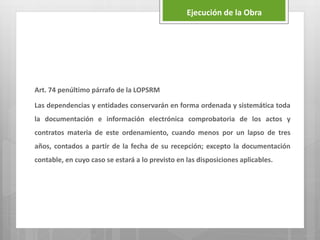 Art. 74 penúltimo párrafo de la LOPSRM
Las dependencias y entidades conservarán en forma ordenada y sistemática toda
la documentación e información electrónica comprobatoria de los actos y
contratos materia de este ordenamiento, cuando menos por un lapso de tres
años, contados a partir de la fecha de su recepción; excepto la documentación
contable, en cuyo caso se estará a lo previsto en las disposiciones aplicables.
Ejecución de la Obra
 