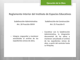 Reglamento Interior del Instituto de Espacios Educativos
Subdirección Administrativa
Art. 18 Fracción XXVII
 Integrar, resguardar y mantener
actualizado el archivo de los
expedientes únicos de obra;
Subdirección de Construcción
Art. 21 Fracción X
 Coordinar con la Subdirección
Administrativa, la integración
documental de las obras y
mantener actualizado el archivo
de los expedientes únicos de
obra, a partir del contrato hasta
su finiquito;
Ejecución de la Obra
 