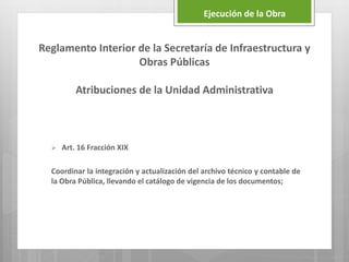 Reglamento Interior de la Secretaría de Infraestructura y
Obras Públicas
Atribuciones de la Unidad Administrativa
 Art. 16 Fracción XIX
Coordinar la integración y actualización del archivo técnico y contable de
la Obra Pública, llevando el catálogo de vigencia de los documentos;
Ejecución de la Obra
 